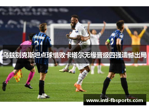 乌兹别克斯坦点球惜败卡塔尔无缘晋级四强遗憾出局