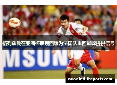 格列兹曼在亚洲杯表现回暖为法国队重回巅峰提供信号 格列兹曼在亚洲杯表现回暖为法国队重回巅峰提供信号