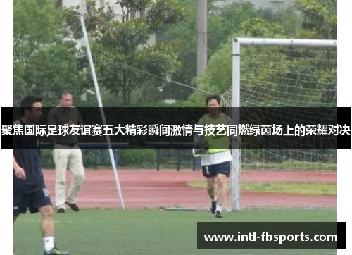 聚焦国际足球友谊赛五大精彩瞬间激情与技艺同燃绿茵场上的荣耀对决