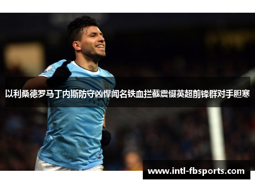 以利桑德罗马丁内斯防守凶悍闻名铁血拦截震慑英超前锋群对手胆寒