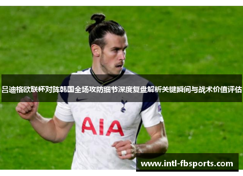 吕迪格欧联杯对阵韩国全场攻防细节深度复盘解析关键瞬间与战术价值评估