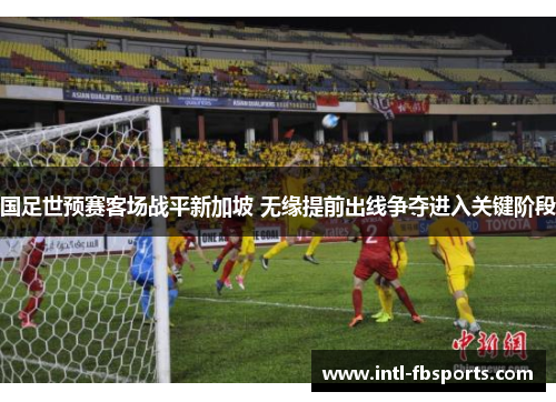 国足世预赛客场战平新加坡 无缘提前出线争夺进入关键阶段 国足世预赛客场战平新加坡 无缘提前出线争夺进入关键阶段